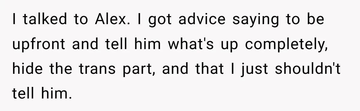 Girlfriend Demands He Evict His Roommate Over Suspicious Scars and Instantly Regrets It I talked to Alex. I got advice saying to be upfront and tell him what's up completely, hide the trans part, and that I just shouldn't tell him.