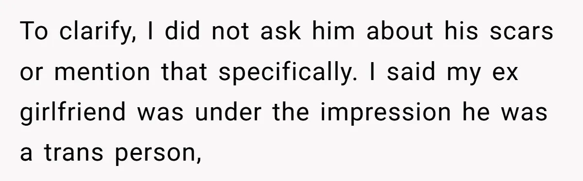 Girlfriend Demands He Evict His Roommate Over Suspicious Scars and Instantly Regrets It To clarify, I did not ask him about his scars or mention that specifically. I said my ex girlfriend was under the impression he was a trans person,