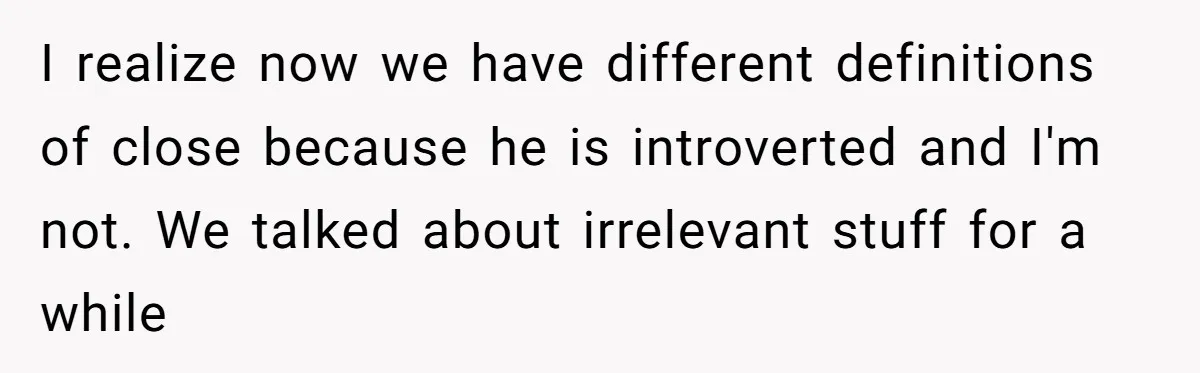 Girlfriend Demands He Evict His Roommate Over Suspicious Scars and Instantly Regrets It I realize now we have different definitions of close because he is introverted and I'm not. We talked about irrelevant stuff for a while