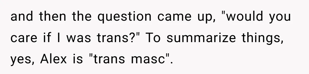 Girlfriend Demands He Evict His Roommate Over Suspicious Scars and Instantly Regrets It and then the question came up, "would you care if I was trans?" To summarize things, yes, Alex is "trans masc".