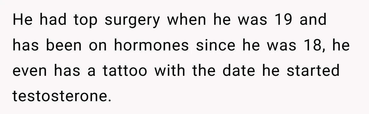 Girlfriend Demands He Evict His Roommate Over Suspicious Scars and Instantly Regrets It He had top surgery when he was 19 and has been on hormones since he was 18, he even has a tattoo with the date he started testosterone.