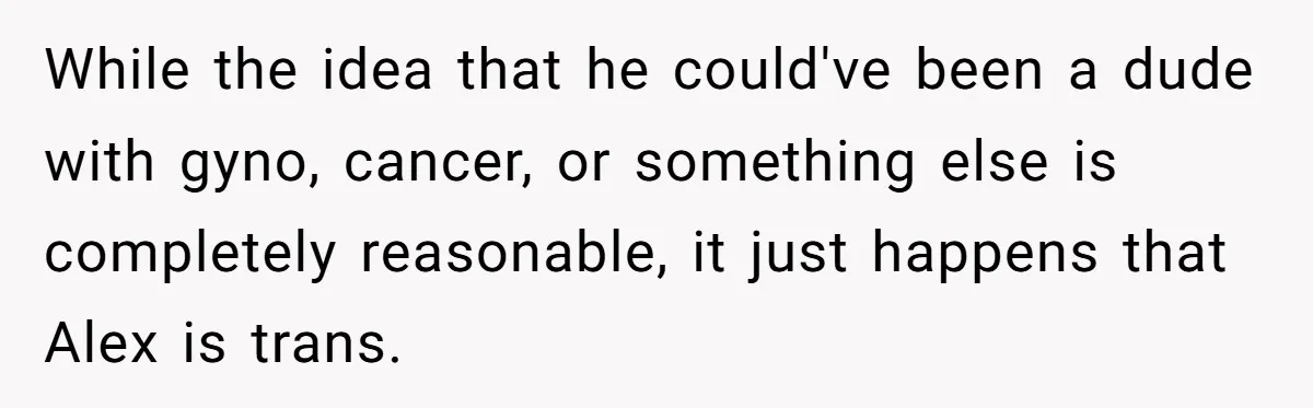 Girlfriend Demands He Evict His Roommate Over Suspicious Scars and Instantly Regrets It While the idea that he could've been a dude with gyno, cancer, or something else is completely reasonable, it just happens that Alex is trans.