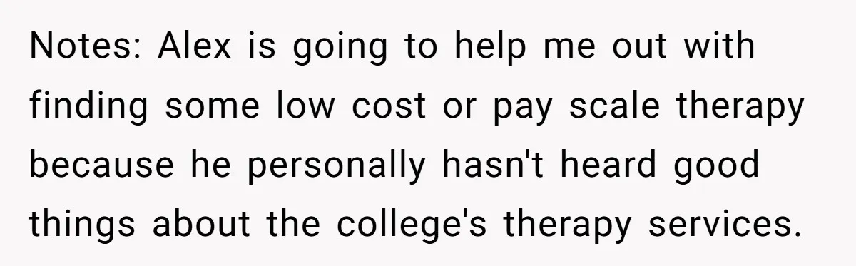 Girlfriend Demands He Evict His Roommate Over Suspicious Scars and Instantly Regrets It Notes: Alex is going to help me out with finding some low cost or pay scale therapy because he personally hasn't heard good things about the college's therapy services.