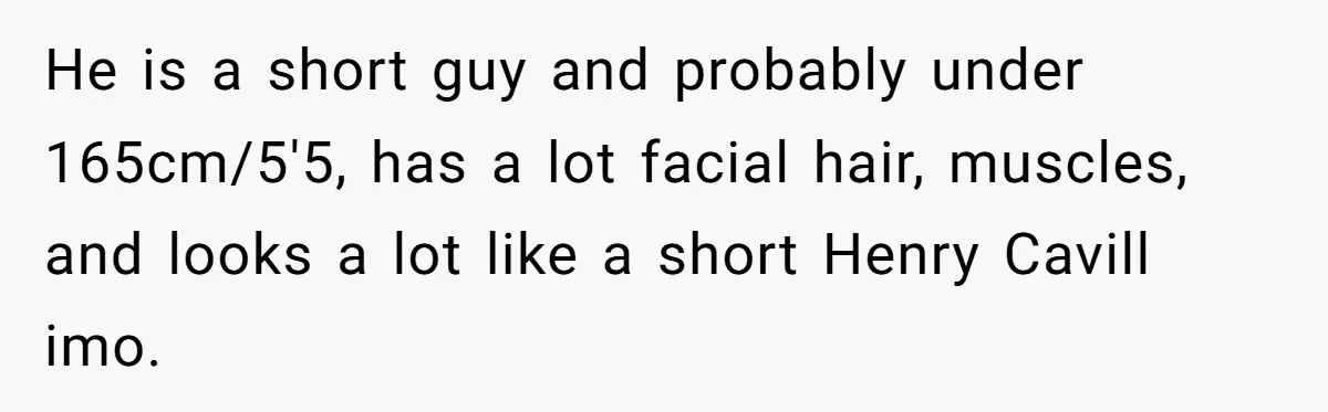 Girlfriend Demands He Evict His Roommate Over Suspicious Scars and Instantly Regrets It He is a short guy and probably under 165cm/5'5, has a lot facial hair, muscles, and looks a lot like a short Henry Cavill imo.