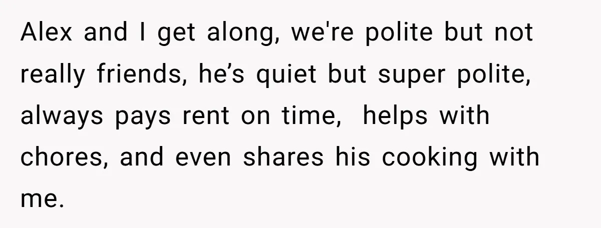 Girlfriend Demands He Evict His Roommate Over Suspicious Scars and Instantly Regrets It Alex and I get along, we're polite but not really friends, he’s quiet but super polite, always pays rent on time, helps with chores, and even shares his cooking with...