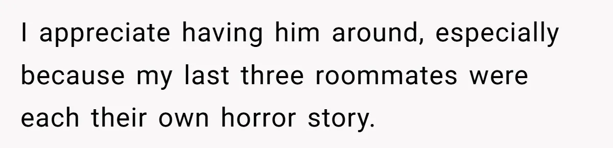 Girlfriend Demands He Evict His Roommate Over Suspicious Scars and Instantly Regrets It I appreciate having him around, especially because my last three roommates were each their own horror story.