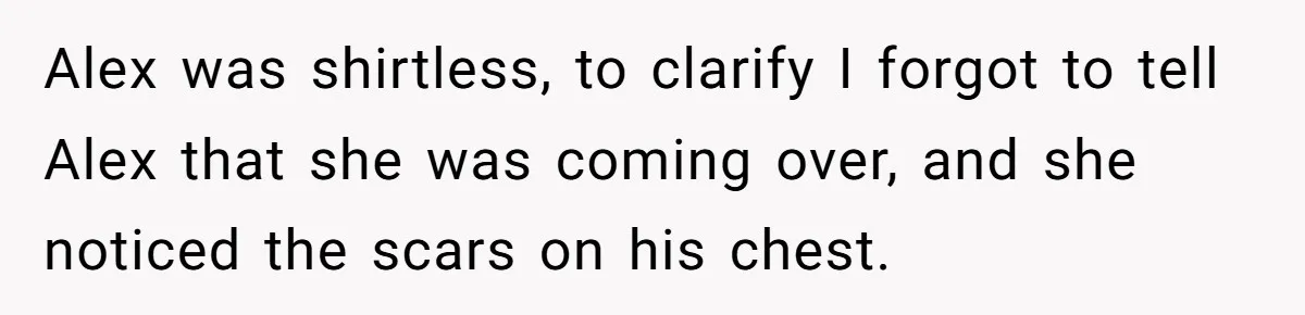 Girlfriend Demands He Evict His Roommate Over Suspicious Scars and Instantly Regrets It Alex was shirtless, to clarify I forgot to tell Alex that she was coming over, and she noticed the scars on his chest.
