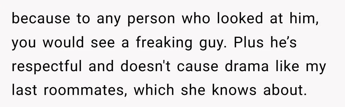 Girlfriend Demands He Evict His Roommate Over Suspicious Scars and Instantly Regrets It because to any person who looked at him, you would see a freaking guy. Plus he’s respectful and doesn't cause drama like my last roommates, which she knows about.