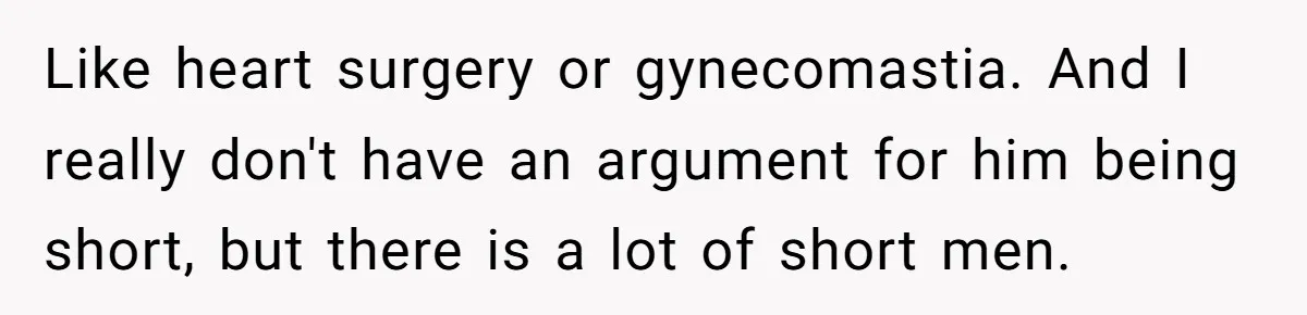 Girlfriend Demands He Evict His Roommate Over Suspicious Scars and Instantly Regrets It Like heart surgery or gynecomastia. And I really don't have an argument for him being short, but there is a lot of short men.