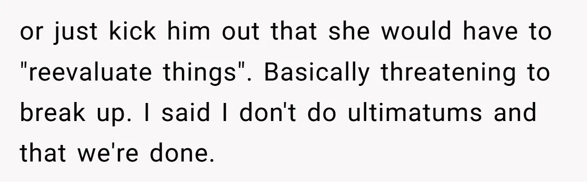 Girlfriend Demands He Evict His Roommate Over Suspicious Scars and Instantly Regrets It or just kick him out that she would have to "reevaluate things". Basically threatening to break up. I said I don't do ultimatums and that we're done.