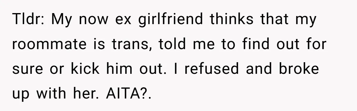 Girlfriend Demands He Evict His Roommate Over Suspicious Scars and Instantly Regrets It Tldr: My now ex girlfriend thinks that my roommate is trans, told me to find out for sure or kick him out. I refused and broke up with her. AITA?.