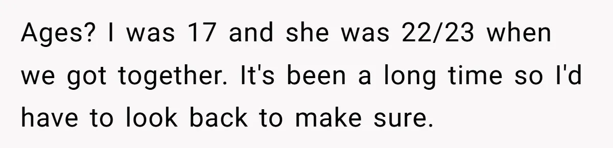 Girlfriend Demands He Evict His Roommate Over Suspicious Scars and Instantly Regrets It Ages? I was 17 and she was 22/23 when we got together. It's been a long time so I'd have to look back to make sure.