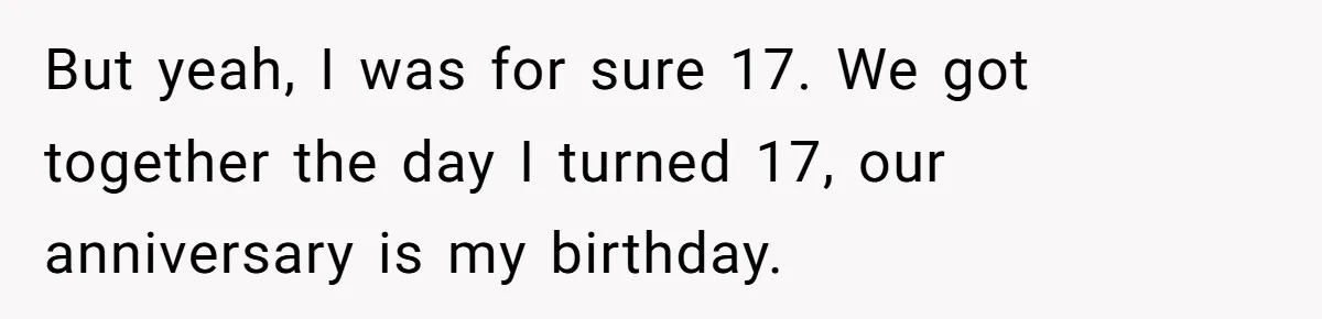 Girlfriend Demands He Evict His Roommate Over Suspicious Scars and Instantly Regrets It But yeah, I was for sure 17. We got together the day I turned 17, our anniversary is my birthday.