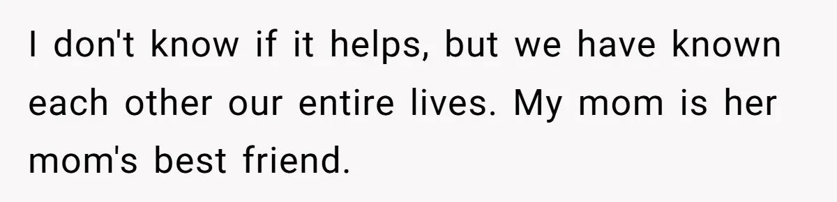 Girlfriend Demands He Evict His Roommate Over Suspicious Scars and Instantly Regrets It I don't know if it helps, but we have known each other our entire lives. My mom is her mom's best friend.