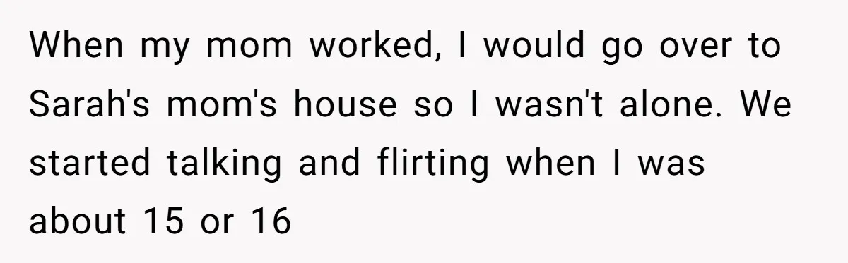 Girlfriend Demands He Evict His Roommate Over Suspicious Scars and Instantly Regrets It When my mom worked, I would go over to Sarah's mom's house so I wasn't alone. We started talking and flirting when I was about 15 or 16