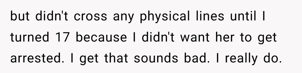 Girlfriend Demands He Evict His Roommate Over Suspicious Scars and Instantly Regrets It but didn't cross any physical lines until I turned 17 because I didn't want her to get arrested. I get that sounds bad. I really do.