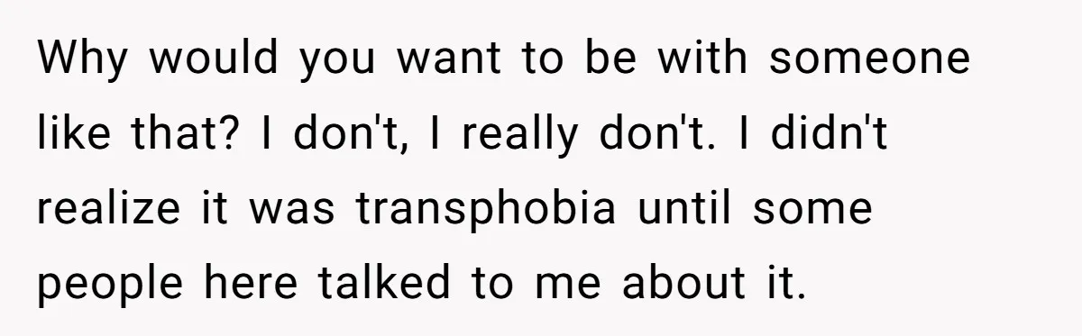 Girlfriend Demands He Evict His Roommate Over Suspicious Scars and Instantly Regrets It Why would you want to be with someone like that? I don't, I really don't. I didn't realize it was transphobia until some people here talked to me about it.