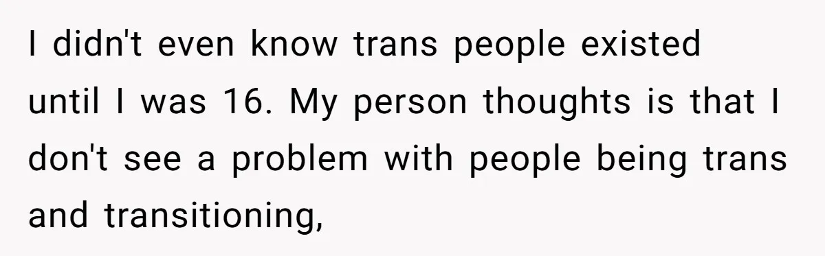 Girlfriend Demands He Evict His Roommate Over Suspicious Scars and Instantly Regrets It I didn't even know trans people existed until I was 16. My person thoughts is that I don't see a problem with people being trans and transitioning,