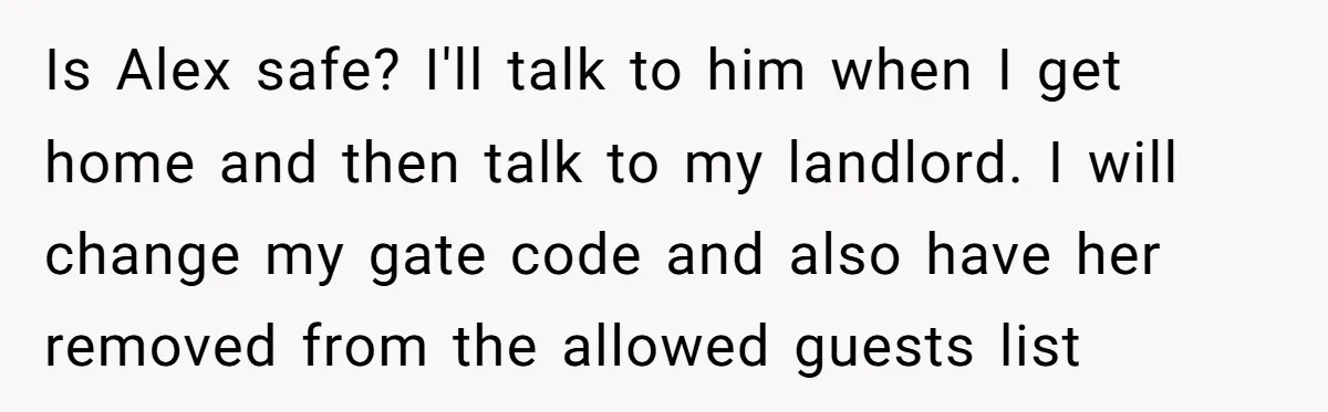 Girlfriend Demands He Evict His Roommate Over Suspicious Scars and Instantly Regrets It Is Alex safe? I'll talk to him when I get home and then talk to my landlord. I will change my gate code and also have her removed from the...