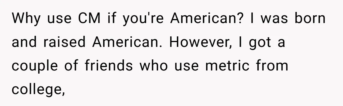 Girlfriend Demands He Evict His Roommate Over Suspicious Scars and Instantly Regrets It Why use CM if you're American? I was born and raised American. However, I got a couple of friends who use metric from college,