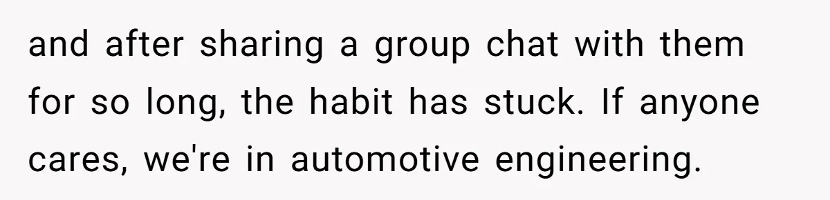Girlfriend Demands He Evict His Roommate Over Suspicious Scars and Instantly Regrets It and after sharing a group chat with them for so long, the habit has stuck. If anyone cares, we're in automotive engineering.