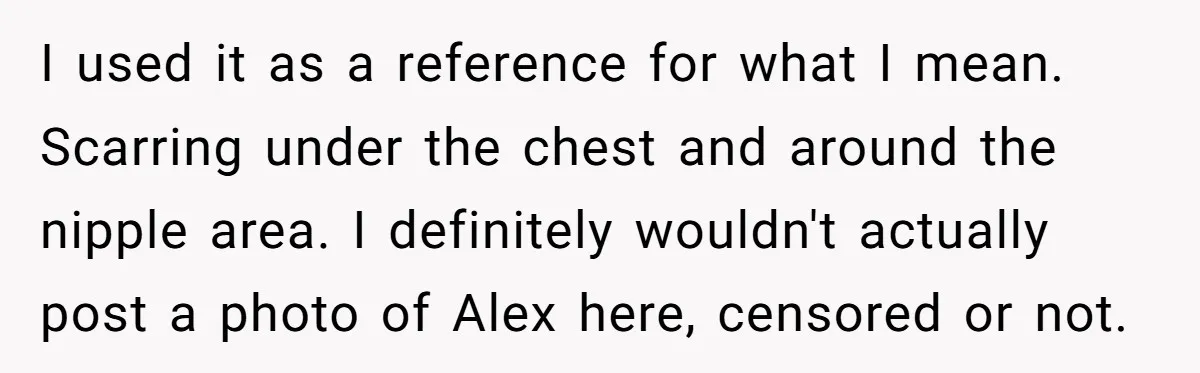 Girlfriend Demands He Evict His Roommate Over Suspicious Scars and Instantly Regrets It I used it as a reference for what I mean. Scarring under the chest and around the nipple area. I definitely wouldn't actually post a photo of Alex here, censored...