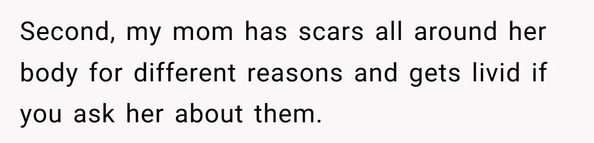 Girlfriend Demands He Evict His Roommate Over Suspicious Scars and Instantly Regrets It Second, my mom has scars all around her body for different reasons and gets livid if you ask her about them.