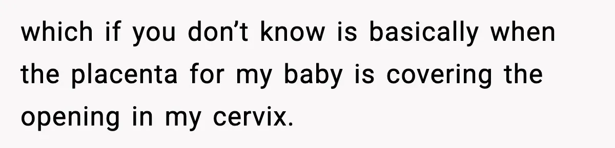 Doctor Warns Pregnant Woman Of High-Risk Condition, Her Husband Still Thinks He Knows Better which if you don’t know is basically when the placenta for my baby is covering the opening in my cervix.