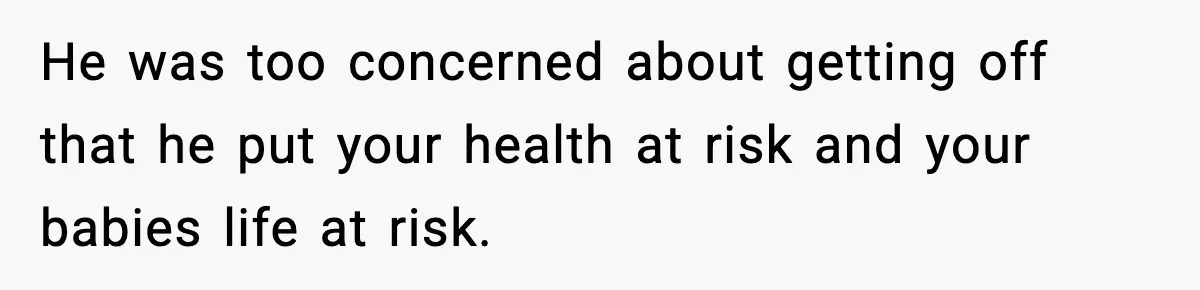Doctor Warns Pregnant Woman Of High-Risk Condition, Her Husband Still Thinks He Knows Better He was too concerned about getting off that he put your health at risk and your babies life at risk.