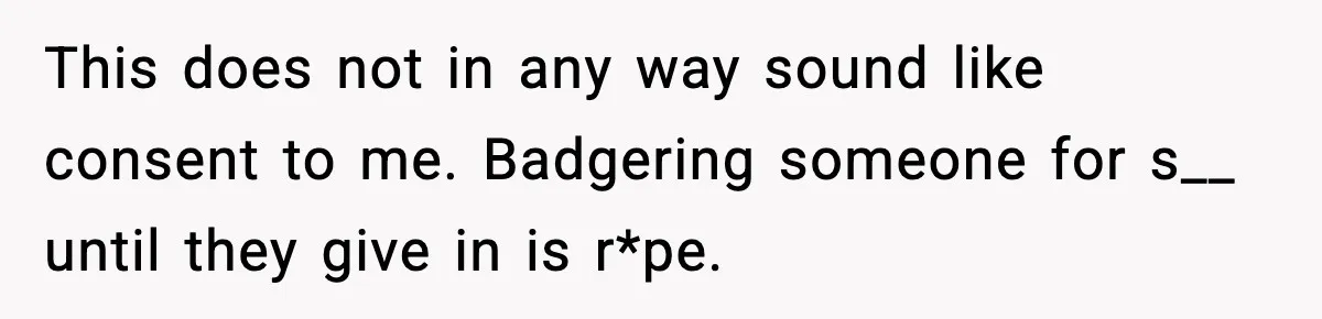 Doctor Warns Pregnant Woman Of High-Risk Condition, Her Husband Still Thinks He Knows Better This does not in any way sound like consent to me. Badgering someone for s__ until they give in is r*pe.