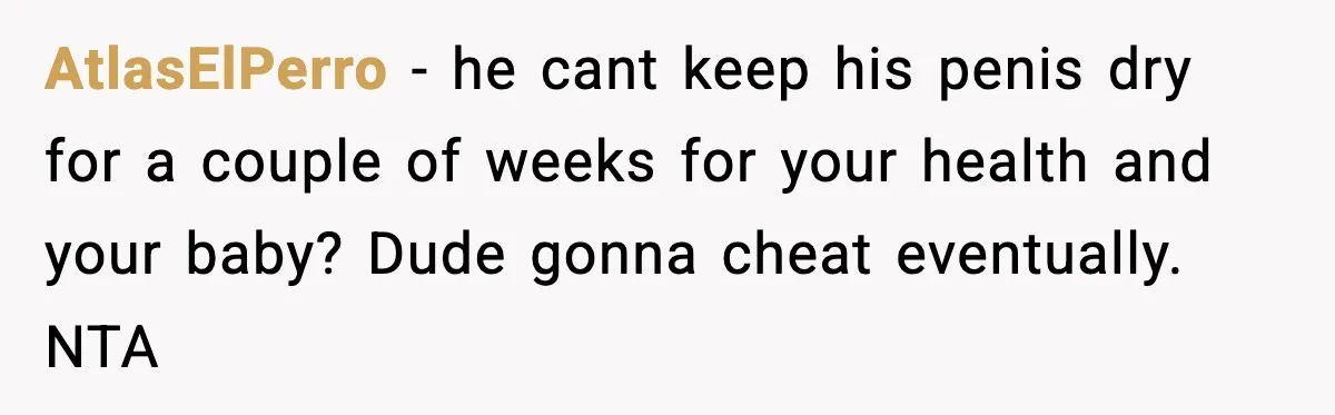 Doctor Warns Pregnant Woman Of High-Risk Condition, Her Husband Still Thinks He Knows Better AtlasElPerro − he cant keep his penis dry for a couple of weeks for your health and your baby? Dude gonna cheat eventually. NTA