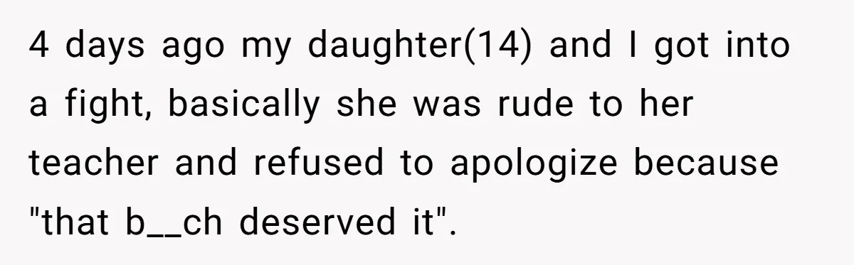 Dad Drives Furious 14-Year-Old Daughter To Cold Mom’s House After What She Says During Fight 4 days ago my daughter(14) and I got into a fight, basically she was rude to her teacher and refused to apologize because "that b__ch deserved it".
