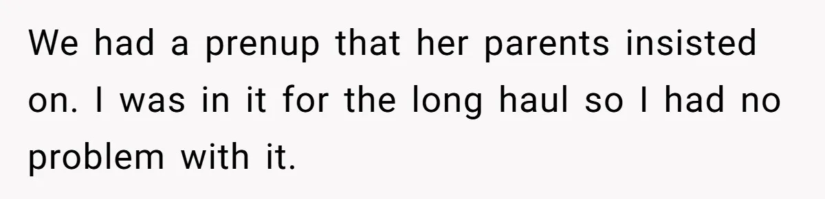 Wife Cheats For Eight Years, Then Accuses Husband Of “Blindsiding” Her With Divorce We had a prenup that her parents insisted on. I was in it for the long haul so I had no problem with it.