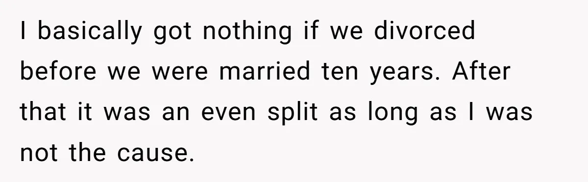 Wife Cheats For Eight Years, Then Accuses Husband Of “Blindsiding” Her With Divorce I basically got nothing if we divorced before we were married ten years. After that it was an even split as long as I was not the cause.