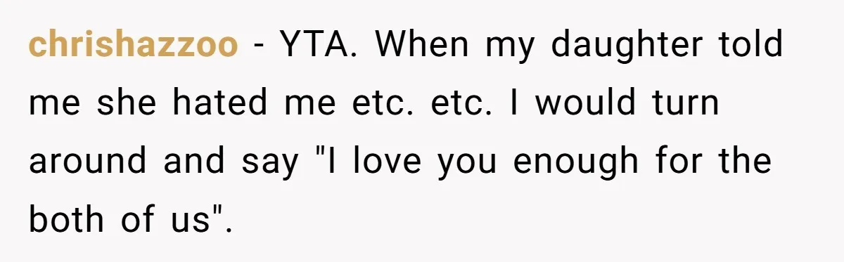 Dad Drives Furious 14-Year-Old Daughter To Cold Mom’s House After What She Says During Fight chrishazzoo − YTA. When my daughter told me she hated me etc. etc. I would turn around and say "I love you enough for the both of us".
