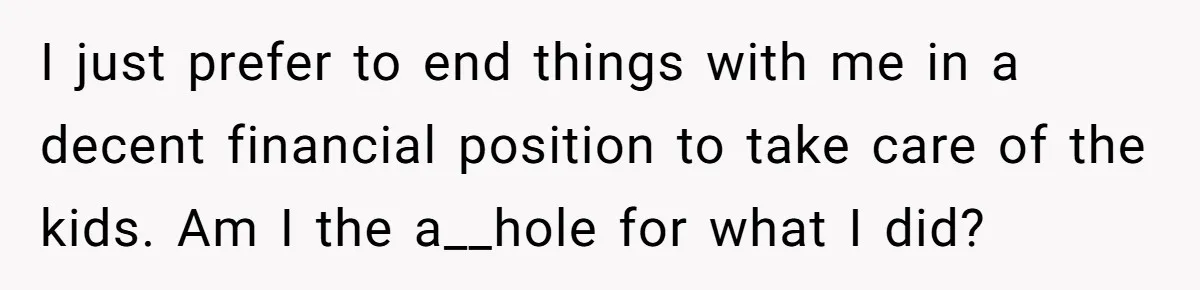Wife Cheats For Eight Years, Then Accuses Husband Of “Blindsiding” Her With Divorce I just prefer to end things with me in a decent financial position to take care of the kids. Am I the a__hole for what I did?