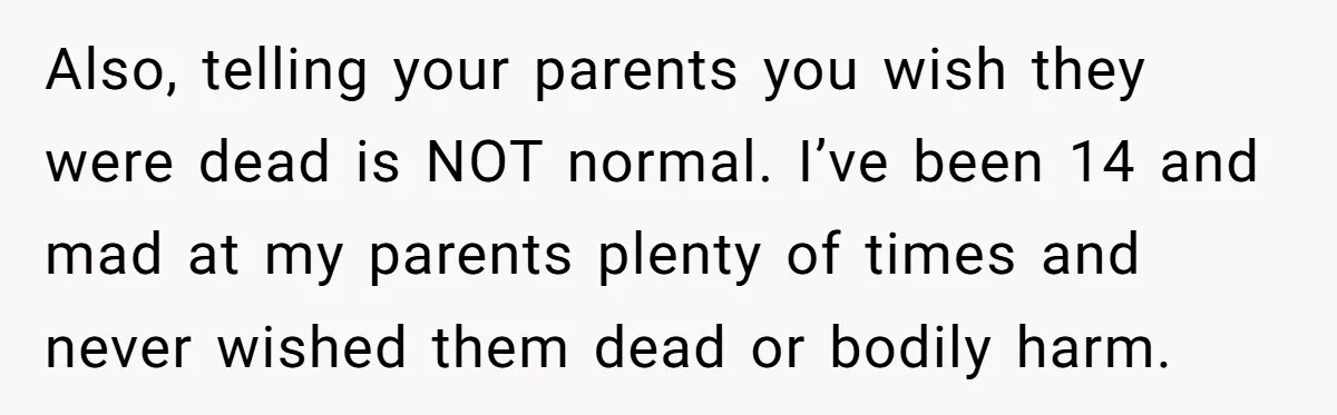 Dad Drives Furious 14-Year-Old Daughter To Cold Mom’s House After What She Says During Fight Also, telling your parents you wish they were dead is NOT normal. I’ve been 14 and mad at my parents plenty of times and never wished them dead or bodily...