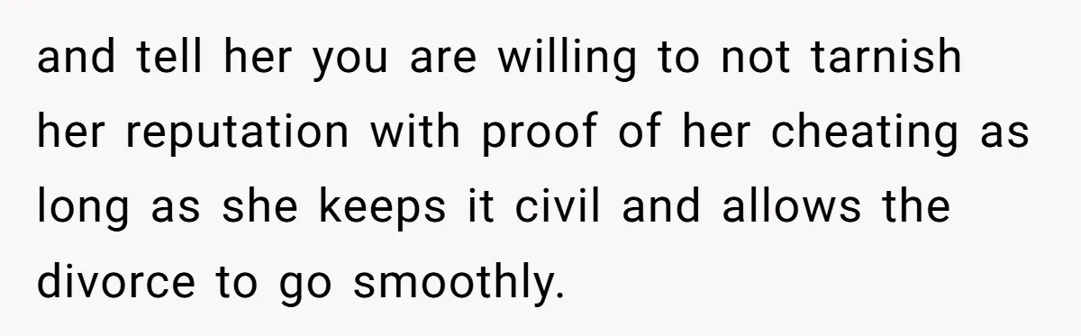 Wife Cheats For Eight Years, Then Accuses Husband Of “Blindsiding” Her With Divorce and tell her you are willing to not tarnish her reputation with proof of her cheating as long as she keeps it civil and allows the divorce to go smoothly.