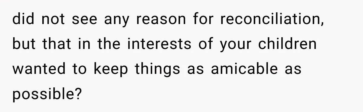 Wife Cheats For Eight Years, Then Accuses Husband Of “Blindsiding” Her With Divorce did not see any reason for reconciliation, but that in the interests of your children wanted to keep things as amicable as possible?