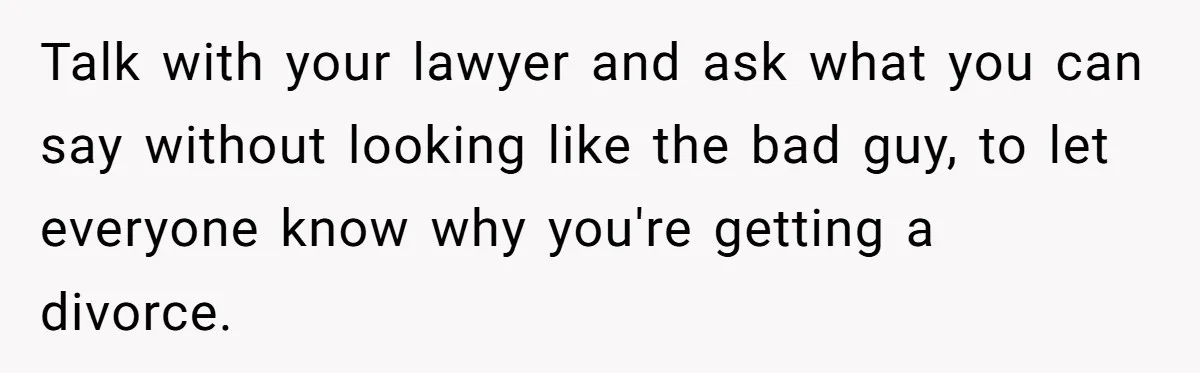 Wife Cheats For Eight Years, Then Accuses Husband Of “Blindsiding” Her With Divorce Talk with your lawyer and ask what you can say without looking like the bad guy, to let everyone know why you're getting a divorce.
