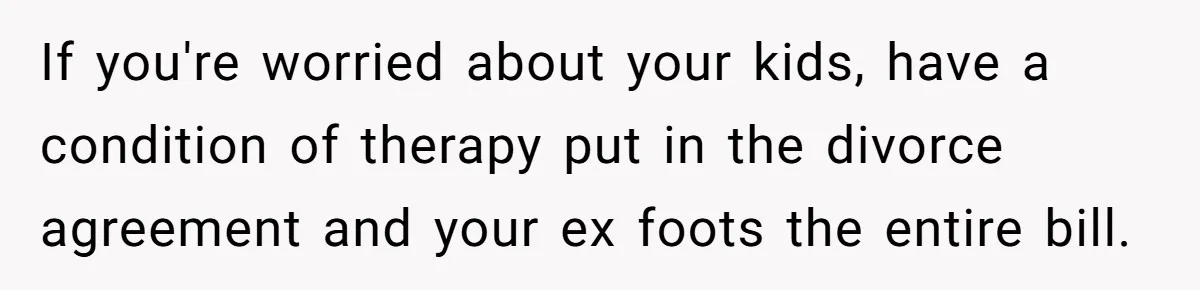 Wife Cheats For Eight Years, Then Accuses Husband Of “Blindsiding” Her With Divorce If you're worried about your kids, have a condition of therapy put in the divorce agreement and your ex foots the entire bill.