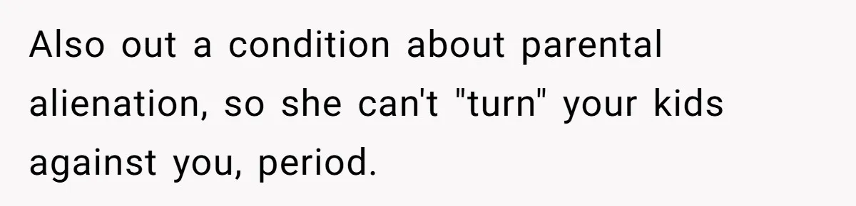 Wife Cheats For Eight Years, Then Accuses Husband Of “Blindsiding” Her With Divorce Also out a condition about parental alienation, so she can't "turn" your kids against you, period.