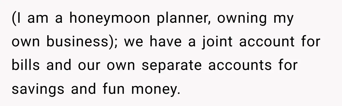 Wife Threatens Divorce When Husband Demands She Raise Kids He Hid From Her (I am a honeymoon planner, owning my own business); we have a joint account for bills and our own separate accounts for savings and fun money.