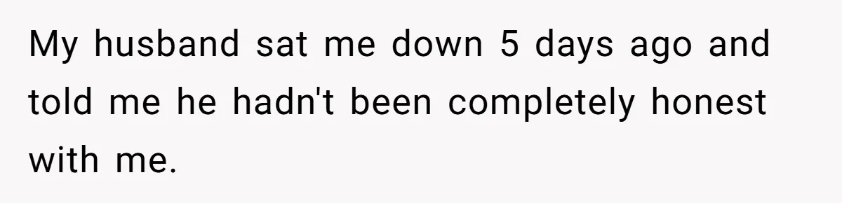 Wife Threatens Divorce When Husband Demands She Raise Kids He Hid From Her My husband sat me down 5 days ago and told me he hadn't been completely honest with me.