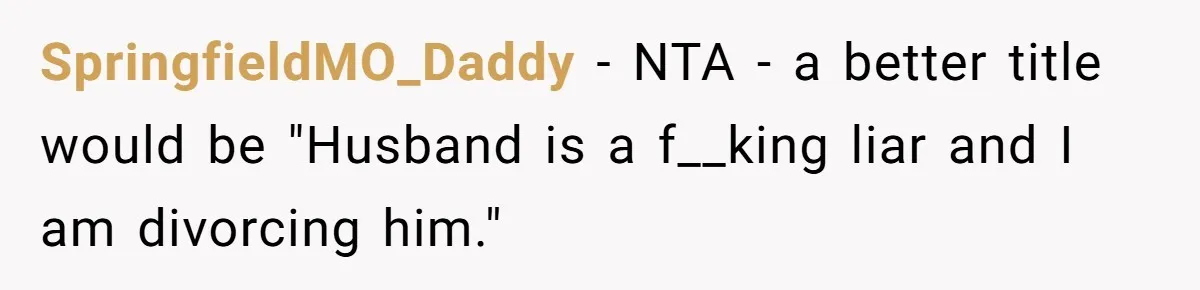 Wife Threatens Divorce When Husband Demands She Raise Kids He Hid From Her SpringfieldMO_Daddy − NTA - a better title would be "Husband is a f__king liar and I am divorcing him."