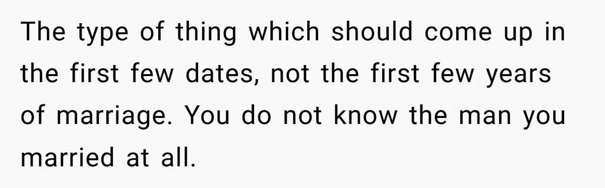 Wife Threatens Divorce When Husband Demands She Raise Kids He Hid From Her The type of thing which should come up in the first few dates, not the first few years of marriage. You do not know the man you married at all.