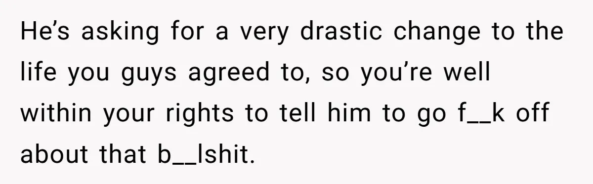 Wife Threatens Divorce When Husband Demands She Raise Kids He Hid From Her He’s asking for a very drastic change to the life you guys agreed to, so you’re well within your rights to tell him to go f__k off about that b__lshit.