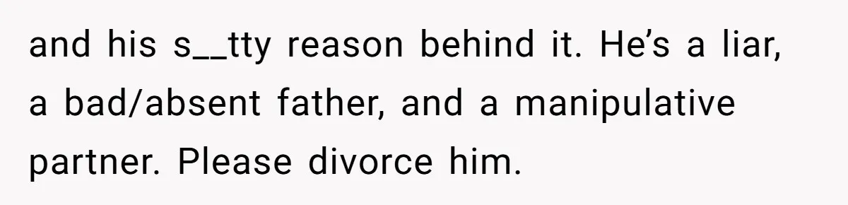 Wife Threatens Divorce When Husband Demands She Raise Kids He Hid From Her and his s__tty reason behind it. He’s a liar, a bad/absent father, and a manipulative partner. Please divorce him.