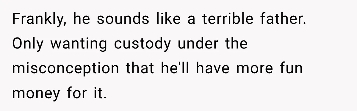 Wife Threatens Divorce When Husband Demands She Raise Kids He Hid From Her Frankly, he sounds like a terrible father. Only wanting custody under the misconception that he'll have more fun money for it.