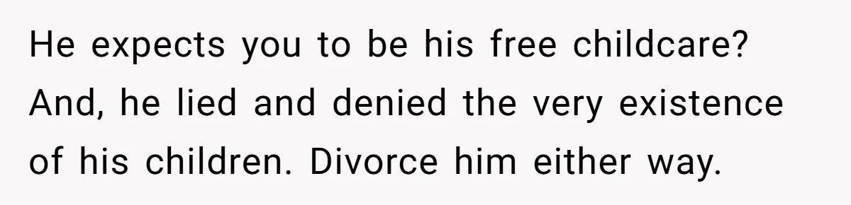 Wife Threatens Divorce When Husband Demands She Raise Kids He Hid From Her He expects you to be his free childcare? And, he lied and denied the very existence of his children. Divorce him either way.